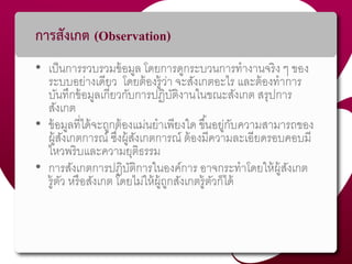 การสังเกต (Observation)
• เป็นกำรรวบรวมข้อมูล โดยกำรดูกระบวนกำรทำงำนจริง ๆ ของ
ระบบอย่ำงเดียว โดยต้องรู้ว่ำ จะสังเกตอะไร และต้องทำกำร
บันทึกข้อมูลเกี่ยวกับกำรปฏิบัติงำนในขณะสังเกต สรุปกำร
สังเกต
• ข้อมูลที่ได้จะถูกต้องแม่นยำเพียงใด ขึ้นอยู่กับควำมสำมำรถของ
ผู้สังเกตกำรณ์ ซึ่งผู้สังเกตกำรณ์ ต้องมีควำมละเอียดรอบคอบมี
ไหวพริบและควำมยุติธรรม
• กำรสังเกตกำรปฏิบัติกำรในองค์กำร อำจกระทำโดยให้ผู้สังเกต
รู้ตัว หรือสังเกต โดยไม่ให้ผู้ถูกสังเกตรู้ตัวก็ได้
 