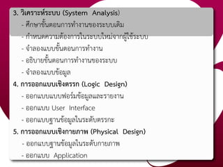 3. วิเคราะห์ระบบ (System Analysis)
- ศึกษาขั้นตอนการทางานของระบบเดิม
- กาหนดความต้องการในระบบใหม่จากผู้ใช้ระบบ
- จาลองแบบขั้นตอนการทางาน
- อธิบายขั้นตอนการทางานของระบบ
- จาลองแบบข้อมูล
4. การออกแบบเชิงตรรก (Logic Design)
- ออกแบบแบบฟอร์มข้อมูลและรายงาน
- ออกแบบ User Interface
- ออกแบบฐานข้อมูลในระดับตรรกะ
5. การออกแบบเชิงกายภาพ (Physical Design)
- ออกแบบฐานข้อมูลในระดับกายภาพ
- ออกแบบ Application
 