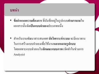 บทนำ
• ข้อกำหนดควำมต้องกำร ที่บันทึกอยู่ในรูปแบบคำบรรยำยใน
เอกสำรนั้นจัดเป็นแบบจำลองประเภทหนึ่ง
• สำหรับงำนพัฒนำสำรสนเทศ นักวิเครำะห์ระบบ จะมีแนวทำง
ในกำรสร้ำงแบบจำลองเพื่อใช้งำนหลำกหลำยรูปแบบ
โดยเฉพำะแบบจำลองในลักษณะแบบภำพ (จัดทำในช่วงกำร
Analysis)
3
 