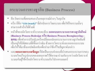 กระบวนกำรทำงธุรกิจ (Business Process)
• คือ กิจกรรมที่ตอบสนองในเหตุกำรณ์ต่ำงๆ ในธุรกิจ
• หรือ ก็คือ “งำน (work)” ที่ดำเนินกำรโดยระบบ เพื่อให้กิจกรรมนั้นๆ
สำมำรถสำเร็จได้ด้วยดี
• หน้ำที่ของนักวิเครำะห์ระบบจะต้อง ออกแบบกระบวนกำรทำงธุรกิจใหม่
(Business Process Redesign หรือ Business Process Reengineering :
BPR) เพื่อทำกำรปรับปรุงหรือเปลี่ยนแปลงกระบวนกำรทำงธูรกิจเดิมที่
เป็นอยู่ให้มีทิศทำงที่ดีขึ้นกว่ำเดิม ด้วยกำรวิเครำะห์และออกแบบระบบ
เพื่อให้ได้มำซึ่งแอปพลิเคชันเพื่อนำมำใช้แก้ไขปัญหำดังกล่ำว
• และแผนภำพกระแสข้อมูล ก็จัดเป็นแบบจำลองที่นำเสนอกระบวนกำรของ
ระบบใหม่ในรูปแบบของแผนภำพไว้พิจำรณำร่วมกันระหว่ำงนักวิเครำะห์
ระบบกับผู้ใช้หรือนักวิเครำะห์ระบบกับโปรแกรมเมอร์
38
 