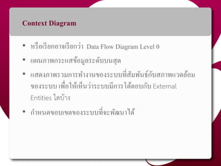 Context Diagram
• หรือเรียกอำจเรียกว่ำ Data Flow Diagram Level 0
• แผนภำพกระแสข้อมูลระดับบนสุด
• แสดงภำพรวมกำรทำงำนของระบบที่สัมพันธ์กับสภำพแวดล้อม
ของระบบ เพื่อให้เห็นว่ำระบบมีกำรโต้ตอบกับ External
Entities ใดบ้าง
• กำหนดขอบเขตของระบบที่จะพัฒนำได้
41
 