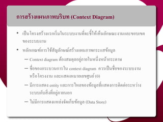 กำรสร้ำงแผนภำพบริบท (Context Diagram)
• เป็นโครงสร้ำงแรกเริ่มในระบบงำนที่จะชี้ให้เห็นลักษณะงำนและขอบเขต
ของระบบงำน
• หลักเกณฑ์กำรใช้สัญลักษณ์สร้ำงแผนภำพกระแสข้อมูล
– Context diagram ต้องสมดุลอยู่ภำยในหนึ่งหน้ำกระดำษ
– ชื่อของกระบวนกำรใน context diagram ควรเป็นชื่อของระบบงำน
หรือโครงงำน และแสดงหมำยเลขศูนย์(0)
– มีกำรแสดง entity และกำรไหลของข้อมูลที่แสดงกำรติดต่อระหว่ำง
ระบบกับสิ่งที่อยู่ภำยนอก
– ไม่มีกำรแสดงแหล่งจัดเก็บข้อมูล (Data Store)
43
 