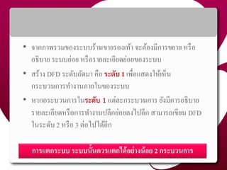 • จำกภำพรวมของระบบร้ำนขำยรองเท้ำ จะต้องมีกำรขยำย หรือ
อธิบำย ระบบย่อย หรือรำยละเอียดย่อยของระบบ
• สร้ำง DFD ระดับถัดมำ คือ ระดับ 1 เพื่อแสดงให้เห็น
กระบวนกำรทำงำนภำยในของระบบ
• หำกกระบวนกำรในระดับ 1 แต่ละกระบวนกำร ยังมีกำรอธิบำย
รำยละเอียดหรือกำรทำงำนปลีกย่อยลงไปอีก สำมำรถเขียน DFD
ในระดับ 2 หรือ 3 ต่อไปได้อีก
46
กำรแตกระบบ ระบบนั้นควรแตกได้อย่ำงน้อย 2 กระบวนกำร
 