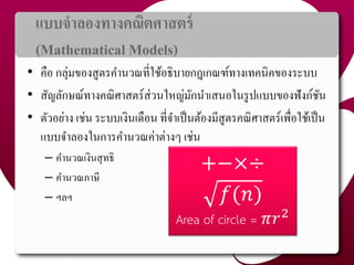แบบจำลองทำงคณิตศำสตร์
(Mathematical Models)
• คือ กลุ่มของสูตรคำนวณที่ใช้อธิบำยกฎเกณฑ์ทำงเทคนิคของระบบ
• สัญลักษณ์ทำงคณิศำสตร์ส่วนใหญ่มักนำเสนอในรูปแบบของฟังก์ชัน
• ตัวอย่ำง เช่น ระบบเงินเดือน ที่จำเป็นต้องมีสูตรคณิศำสตร์เพื่อใช้เป็น
แบบจำลองในกำรคำนวณค่ำต่ำงๆ เช่น
– คำนวณเงินสุทธิ
– คำนวณภำษี
– ฯลฯ
+−×÷
𝑓(𝑛)
Area of circle = 𝜋𝑟2
7
 