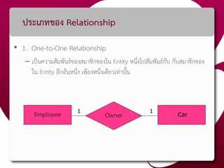 ประเภทของ Relationship
• 1. One-to-One Relationship
– เป็นความสัมพันธ์ของสมาชิกของใน Entity หนึ่งไปสัมพันธ์กับ กับสมาชิกของ
ใน Entity อีกอันหนึ่ง เพียงหนึ่งเดียวเท่านั้น
Employee Owner1 1
Car
 