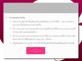 • Composite Entity
– เป็น Entity ที่ถูกสร้างขึ้นเพื่อแปลงความสัมพันธ์แบบ M:M ให้เป็น แบบ 1:M (เพราะ
แบบ M:M นั้นค่อนข้างยากแก่การเข้าใจ)
– ซึ่ง Composite Entity จะกลายเป็น Entity ใหม่ที่รวมเอาไว้ด้วย Key Property ของทั้ง
2 Entity หลัก และส่วนสนใจอื่น ๆ
– ซึ่ง Key Property ของ Composite Entity ก็คือ Key Property ของทั้ง 2 Entity หลัก
นั่นเอง (เป็น PK ที่มีลักษณะเป็น Super Key : คีย์ร่วม)
– สัญลักษณ์ของ Composite Entity คือ สี่เหลี่ยมผืนผ้าซ้อนด้วยสี่เหลี่ยมรูปข้าวหลามตัด
 