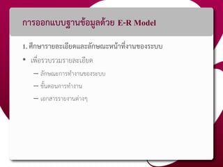 การออกแบบฐานข้อมูลด้วย E-R Model
1. ศึกษารายละเอียดและลักษณะหน้าที่งานของระบบ
• เพื่อรวบรวมรายละเอียด
– ลักษณะการทางานของระบบ
– ขั้นตอนการทางาน
– เอกสารรายงานต่างๆ
 
