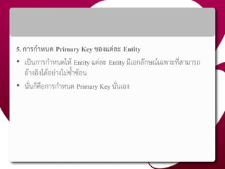 5. การกาหนด Primary Key ของแต่ละ Entity
• เป็นการกาหนดให้ Entity แต่ละ Entity มีเอกลักษณ์เฉพาะที่สามารถ
อ้างอิงได้อย่างไม่ซ้าซ้อน
• นั่นก็คือการกาหนด Primary Key นั่นเอง
 