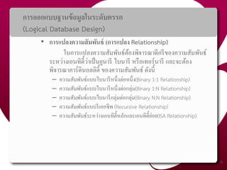 การออกแบบฐานข้อมูลในระดับตรรก
(Logical Database Design)
• การแปลงความสัมพันธ์ (การแปลง Relationship)
ในการแปลงความสัมพันธ์ต้องพิจารณาดีกรีของความสัมพันธ์
ระหว่างเอนทิตี้ว่าเป็นยูนารี ไบนารี หรือเทอร์นารี และจะต้อง
พิจารณาคาร์ดินอลลิตี้ ของความสัมพันธ์ ดังนี้
– ความสัมพันธ์แบบไบนารีหนึ่งต่อหนึ่ง(Binary 1:1 Relationship)
– ความสัมพันธ์แบบไบนารีหนึ่งต่อกลุ่ม(Binary 1:N Relationship)
– ความสัมพันธ์แบบไบนารีกลุ่มต่อกลุ่ม(Binary N:N Relationship)
– ความสัมพันธ์แบบรีเคอซีพ (Recursive Relationship)
– ความสัมพันธ์ระหว่างเอนทิตี้หลักและเอนทิตี้ย่อย(ISA Relationship)
46
 