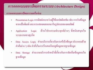 การออกแบบสถาปัตยกรรมระบบ (Architecture Design)
การออกแบบสถาปัตยกรรมเครือข่าย
• Presentation Logic การติดต่อระหว่างผู้ใช้แอปพลิเคชัน เช่น การรับข้อมูล
จากแป้นพิมพ์และการแสดงผลออกมาในรูปแบบของผลลัพธ์
• Application Logic ด้านโปรแกรมประยุกต์ต่างๆ ที่สนับสนุนใน
ระบบงานทางธุรกิจ
• Data Access Logic ส่วนบริการเกี่ยวกับการเข้าถึงข้อมูล ประกอบด้วย
คาสั่งต่าง ๆ เช่น คาสั่งในการร้องขอเรียกดูข้อมูลจากฐานข้อมูล
• Data Storage ส่วนงานบริการทาหน้าที่เกี่ยวกับการจัดเก็บข้อมูลลงใน
ฐานข้อมูล
 