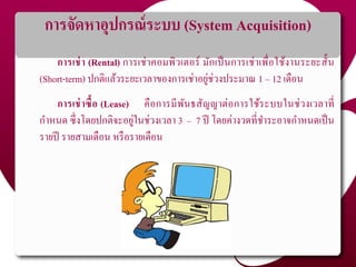 การจัดหาอุปกรณ์ระบบ (System Acquisition)
การเช่า (Rental) การเช่าคอมพิวเตอร์ มักเป็นการเช่าเพื่อใช้งานระยะสั้น
(Short-term) ปกติแล้วระยะเวลาของการเช่าอยู่ช่วงประมาณ 1 – 12 เดือน
การเช่าซื้อ (Lease) คือการมีพันธสัญญาต่อการใช้ระบบในช่วงเวลาที่
กาหนด ซึ่งโดยปกติจะอยู่ในช่วงเวลา 3 – 7 ปี โดยค่างวดที่ชาระอาจกาหนดเป็น
รายปี รายสามเดือน หรือรายเดือน
 