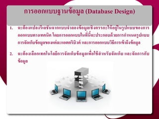 การออกแบบฐานข้อมูล (Database Design)
1. จะต้องแปลงรีเลชันจากแบบจาลองข้อมูลเชิงตรรกะให้อยู่ในรูปแบบของการ
ออกแบบทางเทคนิค โดยการออกแบบในที่นี้จะประกอบด้วยการกาหนดรูปแบบ
การจัดเก็บข้อมูลของแต่ละแอตตริบิวต์ และการออกแบบวิธีการเข้าถึงข้อมูล
2. จะต้องเลือกเทคโนโลยีการจัดเก็บข้อมูลเพื่อใช้สาหรับจัดเก็บ และจัดการกับ
ข้อมูล
 