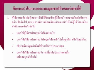 ข้อแนะนาในการออกแบบยูสเซอร์อินเตอร์เฟซที่ดี
1. ผู้ใช้งานจะต้องรับรู้เสมอว่า สิ่งที่ได้กระทาอยู่นี้คืออะไร และจะต้องดาเนินการ
อย่างไรต่อไป ระบบควรมีการจัดเตรียมคาแนะนาให้แก่ผู้ใช้ว่าจะต้อง
ดาเนินการอย่างไรต่อไป
• บอกให้ผู้ใช้งานรับทราบว่าต้องทาอะไร
• บอกให้ผู้ใช้งานรับทราบว่าข้อมูลที่ป้อนเข้าไปนั้นถูกต้อง หรือไม่ถูกต้อง
• อธิบายถึงเหตุผลว่าต้องใช้เวลาในการประมวลผล
• บอกให้ผู้ใช้งานรับทราบว่า งานที่ส่งไปประมวลผลนั้น
เสร็จสมบูรณ์หรือไม่
 