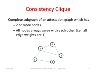 Attack Model (scenarios)Parametersb_i = probability of providing bad resultc_i = probability of providing the same bad result as another malicious nodeAttack scenariosNCAM: b_i = 1, c_i = 0NCPM: 0 < b_i <1, c_i = 0 FTFC: b_i = 1, c_i = 1PTFC: 0< b_i < 1, c_i = 0PTPC: 0< b_i < 1, 0 < c_i < 13/22/2010en.600.412 Spring 2010 Lecture 6 | JHU | Ragib Hasan8