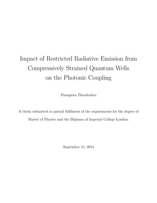 Impact of Restricted Radiative Emission from
Compressively Strained Quantum Wells
on the Photonic Coupling
Panagiota Theodoulou
A thesis submitted in partial fulﬁlment of the requirements for the degree of
Master of Physics and the Diploma of Imperial College London.
September 15, 2014
 