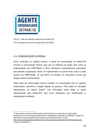 Figura 5 – Selo para agentes credenciados ao Detran-ES

Fonte: Planejamento de Comunicação Detran-ES (2008)




4.3. COMUNICAÇÃO INTERNA

Como verificado no capítulo anterior, o plano de comunicação do Detran-ES
priorizou a comunicação interna, para que os membros do órgão, bem como os
colaboradores das CIRETRANs e PAVs estivessem suficientemente preparados
para atender a população. Assim, foi implementado um jornal mural, tanto na sede
quanto nas CIRETRANs. Já nas PAVs, foi enviado um informativo on-line que
atingia a todos os funcionários.

Outra ação de comunicação interna consistia na comunicação com os agentes
credenciados, parceiros e órgãos ligados ao governo. Para estes foi veiculado
mensalmente um House Organ25 com informação sobre todas as ações
desenvolvidas pelo Detran-ES, bem como resoluções que modificassem a
metodologia de trabalho.




25
   House Organ é a denominação dada ao veículo (jornal ou revista) de uma organização.
Geralmente, os House Organs divulgam fatos e realizações da empresa ou instituição e podem ter
diferentes formatos, dependendo do público a que são direcionados. (Fonte:
http://www.comunicacaoempresarial.com.br/comunicacaoempresarial/conceitos/houseorgan.php.
Acesso em 25/05/2011).

                                                                                             100
 