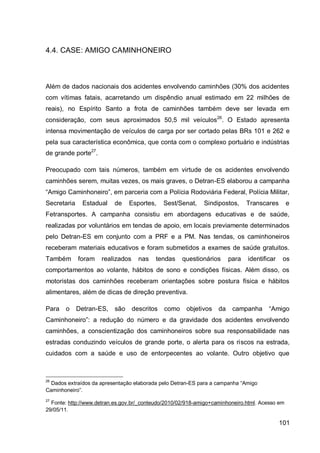 4.4. CASE: AMIGO CAMINHONEIRO



Além de dados nacionais dos acidentes envolvendo caminhões (30% dos acidentes
com vítimas fatais, acarretando um dispêndio anual estimado em 22 milhões de
reais), no Espírito Santo a frota de caminhões também deve ser levada em
consideração, com seus aproximados 50,5 mil veículos26. O Estado apresenta
intensa movimentação de veículos de carga por ser cortado pelas BRs 101 e 262 e
pela sua característica econômica, que conta com o complexo portuário e indústrias
de grande porte27.

Preocupado com tais números, também em virtude de os acidentes envolvendo
caminhões serem, muitas vezes, os mais graves, o Detran-ES elaborou a campanha
“Amigo Caminhoneiro”, em parceria com a Polícia Rodoviária Federal, Polícia Militar,
Secretaria    Estadual    de    Esportes,     Sest/Senat,    Sindipostos,      Transcares       e
Fetransportes. A campanha consistiu em abordagens educativas e de saúde,
realizadas por voluntários em tendas de apoio, em locais previamente determinados
pelo Detran-ES em conjunto com a PRF e a PM. Nas tendas, os caminhoneiros
receberam materiais educativos e foram submetidos a exames de saúde gratuitos.
Também       foram   realizados     nas   tendas     questionários      para   identificar    os
comportamentos ao volante, hábitos de sono e condições físicas. Além disso, os
motoristas dos caminhões receberam orientações sobre postura física e hábitos
alimentares, além de dicas de direção preventiva.

Para   o     Detran-ES,   são     descritos   como    objetivos    da    campanha      “Amigo
Caminhoneiro”: a redução do número e da gravidade dos acidentes envolvendo
caminhões, a conscientização dos caminhoneiros sobre sua responsabilidade nas
estradas conduzindo veículos de grande porte, o alerta para os riscos na estrada,
cuidados com a saúde e uso de entorpecentes ao volante. Outro objetivo que



26
  Dados extraídos da apresentação elaborada pelo Detran-ES para a campanha “Amigo
Caminhoneiro”.
27
  Fonte: http://www.detran.es.gov.br/_conteudo/2010/02/918-amigo+caminhoneiro.html. Acesso em
29/05/11.

                                                                                             101
 