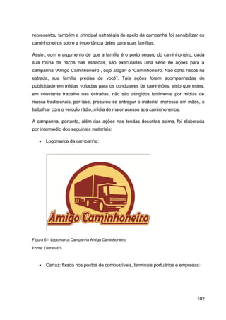 representou também a principal estratégia de apelo da campanha foi sensibilizar os
caminhoneiros sobre a importância deles para suas famílias.

Assim, com o argumento de que a família é o porto seguro do caminhoneiro, dada
sua rotina de riscos nas estradas, são executadas uma série de ações para a
campanha “Amigo Caminhoneiro”, cujo slogan é “Caminhoneiro. Não corra riscos na
estrada, sua família precisa de você”. Tais ações foram acompanhadas de
publicidade em mídias voltadas para os condutores de caminhões, visto que estes,
em constante trabalho nas estradas, não são atingidos facilmente por mídias de
massa tradicionais; por isso, procurou-se entregar o material impresso em mãos, e
trabalhar com o veículo rádio, mídia de maior acesso aos caminhoneiros.

A campanha, portanto, além das ações nas tendas descritas acima, foi elaborada
por intermédio dos seguintes materiais:

      Logomarca da campanha:




Figura 6 – Logomarca Campanha Amigo Caminhoneiro

Fonte: Detran-ES



      Cartaz: fixado nos postos de combustíveis, terminais portuários e empresas:




                                                                                102
 