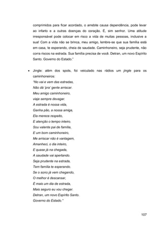 comprimidos para ficar acordado, o arrebite causa dependência, pode levar
    ao infarto e a outras doenças do coração. É, sim senhor. Uma atitude
    irresponsável pode colocar em risco a vida de muitas pessoas, inclusive a
    sua! Com a vida não se brinca, meu amigo, lembre-se que sua família está
    em casa, te esperando, cheia de saudade. Caminhoneiro, seja prudente, não
    corra riscos na estrada. Sua família precisa de você. Detran, um novo Espírito
    Santo. Governo do Estado.”


   Jingle: além dos spots, foi veiculado nas rádios um jingle para os
    caminhoneiros:
    “No vai e vem das estradas,
    Não dá „pra‟ gente arriscar.
    Meu amigo caminhoneiro,
    viaje sempre devagar.
    A estrada é nossa vida,
    Ganha pão, a nossa amiga,
    Ela merece respeito,
    E atenção o tempo inteiro.
    Sou valente pai de família,
    E um bom caminhoneiro,
    Me arriscar não é vantagem,
    Amanheci, o dia inteiro,
    E quase já na chegada,
    A saudade vai apertando.
    Seja prudente na estrada,
    Tem família te esperando.
    Se o sono já vem chegando,
    O melhor é descansar,
    É mais um dia de estrada,
    Mais seguro eu vou chegar.
    Detran, um novo Espírito Santo.
    Governo do Estado.”



                                                                              107
 