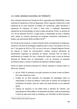 4.5. CASE: SEMANA NACIONAL DE TRÂNSITO

Para a Semana Nacional de Trânsito de 2010, organizada pelo DENATRAN, o tema
escolhido foi Cadeirinha e Cinto de Segurança. Porém, segundo o Detran-ES o tema
cadeirinha já foi muito discutido no Estado, em campanhas, ações educativas e
assessoria de imprensa. Já sobre o tema cinto, a instituição desenvolveu
campanhas de conscientização na mídia e ações educativas. Porém, na semana de
18 a 25 de setembro de 2010, o órgão sentiu a necessidade de focar a temática
moto, dados os números alarmantes de acidentes envolvendo motociclistas no
Estado, que aumentaram 800% de 2006 a 2010 28.

Em virtude de tais números, a mídia do Espírito Santo, principalmente os telejornais,
produzem uma série de reportagens negativas sobre o tema. Uma delas foi ao ar no
dia 11 de agosto de 2010 na TVE, em que é dito que o Hospital Regional Central,
em apenas 8 meses de funcionamento, recebeu números alarmantes de
atendimentos originados de acidentes de trânsito, somando 43% de todos os
atendimentos do hospital. Por isso, o Detran-ES resolve voltar o tema da Semana
Nacional de Trânsito para os motociclistas, a fim de minimizar os acidentes
envolvendo motos, e reduzir a incidência de cobertura midiática negativa.

Dentre as ações da Semana Nacional de Trânsito realizada no Espírito Santo no
último ano, estavam:

         No dia 18/09, foi realizada uma ação educativa em frente à sede do Detran-
          ES, sobre cadeirinha e cinto.
         Criação de um filme educativo em linguagem de reportagem sobre os
          motociclistas. O intuito foi distribuir o filme para os Centros de Formação de
          Condutores do Estado, para ser usado nas aulas teóricas ou em palestras
          gerais.
         Coletiva de imprensa no dia 20/09 sobre a Semana de Trânsito, com
          participação da Polícia Militar e da Secretaria de Saúde, onde foi apresentado
          o plano de ação para evitar os acidentes, por intermédio do filme educativo,

28
     Dados relatados pelo próprio Detran-ES

                                                                                    108
 