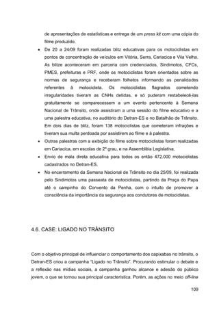 de apresentações de estatísticas e entrega de um press kit com uma cópia do
       filme produzido.
      De 20 a 24/09 foram realizadas blitz educativas para os motociclistas em
       pontos de concentração de veículos em Vitória, Serra, Cariacica e Vila Velha.
       As blitze aconteceram em parceria com credenciados, Sindimotos, CFCs,
       PMES, prefeituras e PRF, onde os motociclistas foram orientados sobre as
       normas de segurança e receberam folhetos informando as penalidades
       referentes   à     motocicleta.   Os   motociclistas   flagrados    cometendo
       irregularidades tiveram as CNHs detidas, e só puderam restabelecê-las
       gratuitamente se comparecessem a um evento pertencente à Semana
       Nacional de Trânsito, onde assistiram a uma sessão do filme educativo e a
       uma palestra educativa, no auditório do Detran-ES e no Batalhão de Trânsito.
       Em dois dias de blitz, foram 138 motociclistas que cometeram infrações e
       tiveram sua multa perdoada por assistirem ao filme e à palestra.
      Outras palestras com a exibição do filme sobre motociclistas foram realizadas
       em Cariacica, em escolas de 2º grau, e na Assembléia Legislativa.
      Envio de mala direta educativa para todos os então 472.000 motociclistas
       cadastrados no Detran-ES.
      No encerramento da Semana Nacional de Trânsito no dia 25/09, foi realizada
       pelo Sindimotos uma passeata de motociclistas, partindo da Praça do Papa
       até o campinho do Convento da Penha, com o intuito de promover a
       consciência da importância da segurança aos condutores de motocicletas.




4.6. CASE: LIGADO NO TRÂNSITO



Com o objetivo principal de influenciar o comportamento dos capixabas no trânsito, o
Detran-ES criou a campanha “Ligado no Trânsito”. Procurando estimular o debate e
a reflexão nas mídias sociais, a campanha ganhou alcance e adesão do público
jovem, o que se tornou sua principal característica. Porém, as ações no meio off-line

                                                                                 109
 
