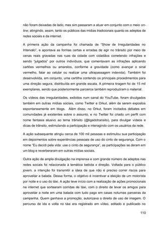 não foram deixadas de lado, mas sim passaram a atuar em conjunto com o meio on-
line; atingindo, assim, tanto os públicos das mídias tradicionais quanto os adeptos de
redes sociais e da internet.

A primeira ação da campanha foi chamada de “Show de Irregularidades no
Intervalo”, e apontava as formas certas e erradas de agir no trânsito por meio de
cenas reais gravadas nas ruas da cidade com cidadãos cometendo infrações e
sendo “julgados” por outros indivíduos, que comentavam as infrações aplicando
cartões vermelhos ou amarelos, conforme a gravidade (como avançar o sinal
vermelho, falar ao celular ou realizar uma ultrapassagem indevida). Também foi
desenvolvida, em conjunto, uma cartilha contendo os principais procedimentos para
uma direção segura, distribuída em grande escala. A primeira tiragem foi de 15 mil
exemplares, sendo que posteriormente parceiros também reproduziram o material.

Os vídeos das irregularidades, exibidos num canal do YouTube, foram divulgados
também em outras mídias sociais, como Twitter e Orkut, além de serem expostos
espontaneamente em blogs.      Além disso, no Orkut, foram incitados debates em
comunidades já existentes sobre o assunto, e no Twitter foi criado um perfil com
nome fantasia alusivo ao tema trânsito (@ligadotransito), para divulgar vídeos e
dicas de trânsito, estimulando a participação e interagindo com os usuários da rede.

A ação subsequente atingiu cerca de 100 mil pessoas e estimulou sua participação
em depoimentos sobre experiências pessoais de uso do cinto de segurança. Com o
nome “Eu decidi pela vida: use o cinto de segurança”, as participações se deram em
um blog e reverberaram em outras mídias sociais.

Outra ação de ampla divulgação na imprensa e com grande número de adeptos nas
redes sociais foi relacionada à temática bebida x direção. Voltada para o público
jovem, a intenção foi transmitir a ideia de que não é preciso correr riscos para
aproveitar a balada. Dessa forma, o objetivo é incentivar a eleição de um motorista
por noite e o uso do táxi. A ação teve início com a realização de ações promocionais
na internet que sortearam corridas de táxi, com o direito de levar os amigos para
aproveitar a noite em uma balada com tudo pago em casas noturnas parceiras da
campanha. Quem ganhava a promoção, autorizava o direito de uso de imagem. O
percurso de ida e volta no táxi era registrado em vídeo, editado e publicado no

                                                                                  110
 