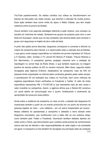 YouTube posteriormente. Os relatos contidos nos vídeos se transformavam em
tópicos de discussão nas redes sociais, que atraíram a atenção de muitos jovens.
Essa ação também teve como mídia de apoio a Rádio Cidade, que tem ampla
cobertura entre os jovens do Estado.

Houve também uma segunda estratégia referente à ação anterior, que consistiu na
escolha do motorista da rodada. Sortearam-se grupos de pessoas para irem a uma
festa em Guarapari, sendo que um dos sorteados não deveria beber para conduzir o
grupo com segurança no trajeto de ida e volta da festa.

A partir das ações acima descritas, blogueiros começaram a comentar e difundir os
vídeos da campanha pela internet, e a repercussão atraiu a atenção dos jornalistas,
o que gerou muito espaço espontâneo no noticiário em jornais impressos (A Tribuna
e A Gazeta), rádio, revistas e TV (Jornal ES Notícia 2ª Edição, Tribuna Notícias e
Em Movimento). A campanha ganhou projeção nacional com a exibição de
reportagem no Jornal Hoje da Rede Globo, o que também repercutiu na imagem
positiva do serviço público do ES no cenário nacional. Além disso, segundo dados
divulgados pela Agência E-Brand, idealizadora da campanha, mais de 450 mil
pessoas foram impactadas na internet pelos conteúdos gerados pelas redes sociais,
e aconteceram 43 mil exibições dos vídeos no YouTube, bem como milhares de
registros espontâneos foram verificados no Facebook e Twitter. O valor de mídia
espontânea representou R$ 1.173.457,95 (o que representa mais de seis vezes o
valor investido na campanha). Assim, a agência afirma que o Detran-ES construiu
um canal aberto de comunicação com o jovem, fortalecendo o sentimento de
apropriação da causa por esse público.


Ainda sobre a audiência da campanha no meio on-line, a adesão dos blogueiros foi
incentivada também a partir de um evento promovido em um ponto de encontro de
pessoas ligadas ao meio - uma cafeteria - em um bairro freqüentado por jovens.
Nessa cafeteria foi apresentada a campanha e debatido o tema trânsito entre
blogueiros renomados, que contribuíram com a idéia não só nos próprios blogs,
como também pelo Twitter e Facebook. Ocorreram também debates abertos em
redes como o Orkut, que denunciaram que o público ainda precisa de conhecimento
acerca das leis de trânsito e das responsabilidades de cada órgão e da sociedade
em geral. A campanha on-line também foi divulgada nos principais sites de conteúdo
                                                                               111
 