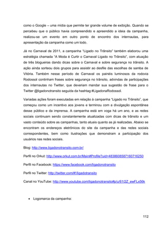 como o Google – uma mídia que permite ter grande volume de exibição. Quando se
percebeu que o público havia compreendido e apreendido a ideia da campanha,
realizou-se um evento em outro ponto de encontro dos internautas, para
apresentação da campanha como um todo.

Já no Carnaval de 2011, a campanha “Ligado no Trânsito” também elaborou uma
estratégia chamada “A Moda é Curtir o Carnaval Ligado no Trânsito”, com atuação
de três blogueiras dando dicas sobre o Carnaval e sobre segurança no trânsito. A
ação ainda sorteou dois grupos para assistir ao desfile das escolhas de samba de
Vitória. Também nesse período de Carnaval os painéis luminosos da rodovia
Rodossol continham frases sobre segurança no trânsito, advindas de participações
dos internautas no Twitter, que deveriam mandar sua sugestão de frase para o
Twitter @ligadonotransito seguida da hashtag #LigadonaRodossol.

Variadas ações foram executadas em relação à campanha “Ligado no Trânsito”, que
começou como um incentivo aos jovens e terminou com a divulgação espontânea
desse público e da imprensa. A campanha está em voga há um ano, e as redes
sociais continuam sendo constantemente atualizadas com dicas de trânsito e um
vasto conteúdo sobre as campanhas, tanto atuais quanto as já realizadas. Abaixo se
encontram os endereços eletrônicos do site da campanha e das redes sociais
correspondentes, bem como ilustrações que demonstram a participação dos
usuários nas redes sociais.

Blog: http://www.ligadonotransito.com.br/

Perfil no Orkut: http://www.orkut.com.br/Main#Profile?uid=4838608587160716250

Perfil no Facebook: https://www.facebook.com/ligadonotransito

Perfil no Twitter: http://twitter.com/#!/ligadotransito

Canal no YouTube: http://www.youtube.com/ligadonotransito#p/u/61/2Z_ewFLx56k




      Logomarca da campanha:




                                                                              112
 