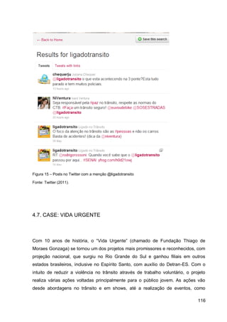 Figura 15 – Posts no Twitter com a menção @ligadotransito

Fonte: Twitter (2011).




4.7. CASE: VIDA URGENTE



Com 10 anos de história, o “Vida Urgente” (chamado de Fundação Thiago de
Moraes Gonzaga) se tornou um dos projetos mais promissores e reconhecidos, com
projeção nacional, que surgiu no Rio Grande do Sul e ganhou filiais em outros
estados brasileiros, inclusive no Espírito Santo, com auxílio do Detran-ES. Com o
intuito de reduzir a violência no trânsito através de trabalho voluntário, o projeto
realiza várias ações voltadas principalmente para o público jovem. As ações vão
desde abordagens no trânsito e em shows, até a realização de eventos, como

                                                                                116
 
