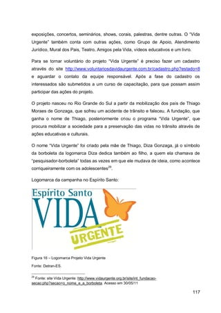 exposições, concertos, seminários, shows, corais, palestras, dentre outras. O “Vida
Urgente” também conta com outras ações, como Grupo de Apoio, Atendimento
Jurídico, Mural dos Pais, Teatro, Amigos pela Vida, vídeos educativos e um livro.

Para se tornar voluntário do projeto “Vida Urgente” é preciso fazer um cadastro
através do site http://www.voluntariosdavidaurgente.com.br/cadastro.php?estado=8
e aguardar o contato da equipe responsável. Após a fase do cadastro os
interessados são submetidos a um curso de capacitação, para que possam assim
participar das ações do projeto.

O projeto nasceu no Rio Grande do Sul a partir da mobilização dos pais de Thiago
Moraes de Gonzaga, que sofreu um acidente de trânsito e faleceu. A fundação, que
ganha o nome de Thiago, posteriormente criou o programa “Vida Urgente”, que
procura mobilizar a sociedade para a preservação das vidas no trânsito através de
ações educativas e culturais.

O nome “Vida Urgente” foi criado pela mãe de Thiago, Diza Gonzaga, já o símbolo
da borboleta da logomarca Diza dedica também ao filho, a quem ela chamava de
“pesquisador-borboleta” todas as vezes em que ele mudava de ideia, como acontece
corriqueiramente com os adolescentes29.

Logomarca da campanha no Espírito Santo:




Figura 16 – Logomarca Projeto Vida Urgente

Fonte: Detran-ES.

29
  Fonte: site Vida Urgente: http://www.vidaurgente.org.br/site/int_fundacao-
secao.php?secao=o_nome_e_a_borboleta. Acesso em 30/05/11

                                                                                    117
 