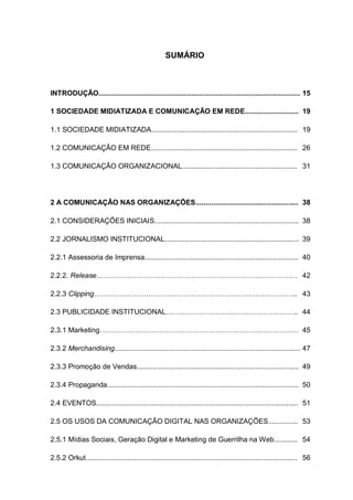 SUMÁRIO



INTRODUÇÃO...................................................................................................... 15

1 SOCIEDADE MIDIATIZADA E COMUNICAÇÃO EM REDE........................... 19

1.1 SOCIEDADE MIDIATIZADA.......................................................................... 19

1.2 COMUNICAÇÃO EM REDE.......................................................................... 26

1.3 COMUNICAÇÃO ORGANIZACIONAL.......................................................... 31




2 A COMUNICAÇÃO NAS ORGANIZAÇÕES.................................................... 38

2.1 CONSIDERAÇÕES INICIAIS......................................................................... 38

2.2 JORNALISMO INSTITUCIONAL.................................................................... 39

2.2.1 Assessoria de Imprensa.............................................................................. 40

2.2.2. Release…………………………………………………………………………. 42

2.2.3 Clipping………………………………………………………………………….. 43

2.3 PUBLICIDADE INSTITUCIONAL……………………………………………….. 44

2.3.1 Marketing………………………………………………………………………… 45

2.3.2 Merchandising.............................................................................................. 47

2.3.3 Promoção de Vendas.................................................................................. 49

2.3.4 Propaganda................................................................................................. 50

2.4 EVENTOS...................................................................................................... 51

2.5 OS USOS DA COMUNICAÇÃO DIGITAL NAS ORGANIZAÇÕES............... 53

2.5.1 Mídias Sociais, Geração Digital e Marketing de Guerrilha na Web............ 54

2.5.2 Orkut........................................................................................................... 56
 
