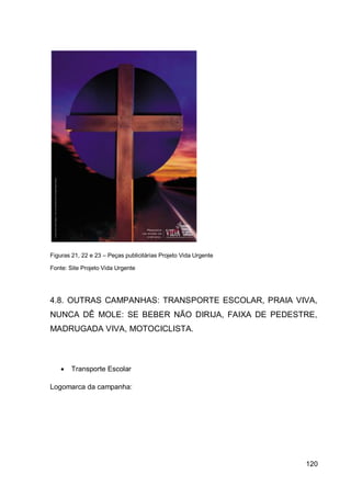 Figuras 21, 22 e 23 – Peças publicitárias Projeto Vida Urgente

Fonte: Site Projeto Vida Urgente




4.8. OUTRAS CAMPANHAS: TRANSPORTE ESCOLAR, PRAIA VIVA,
NUNCA DÊ MOLE: SE BEBER NÃO DIRIJA, FAIXA DE PEDESTRE,
MADRUGADA VIVA, MOTOCICLISTA.



       Transporte Escolar

Logomarca da campanha:




                                                                 120
 