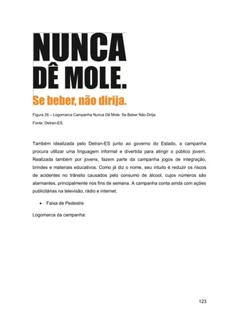 Figura 26 – Logomarca Campanha Nunca Dê Mole: Se Beber Não Dirija

Fonte: Detran-ES.




Também idealizada pelo Detran-ES junto ao governo do Estado, a campanha
procura utilizar uma linguagem informal e divertida para atingir o público jovem.
Realizada também por jovens, fazem parte da campanha jogos de integração,
brindes e materiais educativos. Como já diz o nome, seu intuito é reduzir os riscos
de acidentes no trânsito causados pelo consumo de álcool, cujos números são
alarmantes, principalmente nos fins de semana. A campanha conta ainda com ações
publicitárias na televisão, rádio e internet.

      Faixa de Pedestre

Logomarca da campanha:




                                                                               123
 
