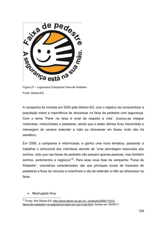 Figura 27 – Logomarca Campanha Faixa de Pedestre

Fonte: Detran-ES.




A campanha foi iniciada em 2005 pelo Detran-ES, com o objetivo de conscientizar a
população sobre a importância de atravessar na faixa de pedestre com segurança.
Com o tema “Parar na faixa é sinal de respeito à vida”, buscou-se integrar
motoristas, motociclistas e pedestres, sendo que a estes últimos ficou transmitida a
mensagem de sempre estender a mão ao atravessar em faixas onde não há
semáforo.

Em 2009, a campanha é reformulada, e ganha uma nova temática, passando a
trabalhar o emocional dos indivíduos através de “uma abordagem associada aos
sonhos, visto que nas faixas de pedestre não passam apenas pessoas, mas também
sonhos, sentimentos e negócios”30. Para essa nova fase da campanha “Faixa de
Pedestre”, voluntários caracterizados vão aos principais locais de travessia de
pedestres e fluxo de veículos e incentivam o ato de estender a mão ao atravessar na
faixa.




        Madrugada Viva
30
   Fonte: Site Detran-ES: http://www.detran.es.gov.br/_conteudo/2009/11/674-
faixa+de+pedestre++a+seguranca+esta+na+sua+mao.html. Acesso em 30/05/11

                                                                                124
 