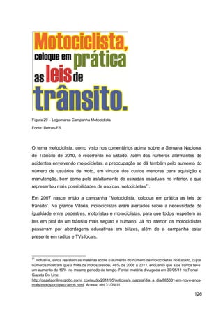 Figura 29 – Logomarca Campanha Motociclista

Fonte: Detran-ES.




O tema motociclista, como visto nos comentários acima sobre a Semana Nacional
de Trânsito de 2010, é recorrente no Estado. Além dos números alarmantes de
acidentes envolvendo motocicletas, a preocupação se dá também pelo aumento do
número de usuários de moto, em virtude dos custos menores para aquisição e
manutenção, bem como pelo asfaltamento de estradas estaduais no interior, o que
representou mais possibilidades de uso das motocicletas31.

Em 2007 nasce então a campanha “Motociclista, coloque em prática as leis de
trânsito”. Na grande Vitória, motociclistas eram alertados sobre a necessidade de
igualdade entre pedestres, motoristas e motociclistas, para que todos respeitem as
leis em prol de um trânsito mais seguro e humano. Já no interior, os motociclistas
passavam por abordagens educativas em blitzes, além de a campanha estar
presente em rádios e TVs locais.



31
   Inclusive, ainda resistem as matérias sobre o aumento do número de motocicletas no Estado, cujos
números mostram que a frota de motos cresceu 46% de 2008 a 2011, enquanto que a de carros teve
um aumento de 19% no mesmo período de tempo. Fonte: matéria divulgada em 30/05/11 no Portal
Gazeta On Line:
http://gazetaonline.globo.com/_conteudo/2011/05/noticias/a_gazeta/dia_a_dia/865331-em-nove-anos-
mais-motos-do-que-carros.html. Acesso em 31/05/11.

                                                                                              126
 