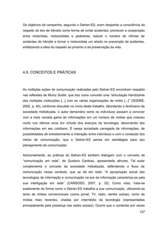 Os objetivos da campanha, segundo o Detran-ES, eram despertar a consciência do
respeito às leis de trânsito como forma de evitar acidentes; promover a cooperação
entre motoristas, motociclistas e pedestres; reduzir o número de vítimas de
acidentes de trânsito e tornar o motociclista um aliado na prevenção de acidentes,
enfatizando a ideia do respeito ao próximo e da preservação da vida.




4.9. CONCEITOS E PRÁTICAS



As múltiplas ações de comunicação realizadas pelo Detran-ES encontram respaldo
nas reflexões de Muniz Sodré, que traz como conceito uma “articulação hibridizante
das múltiplas instituições [...] com as várias organizações de mídia [...]” (SODRÉ,
2002, p. 40), conforme discutido no início deste trabalho. Abordando o fenômeno da
sociedade midiatizada, o autor demonstra como os indivíduos passam a conviver
com a mais variada gama de informações em um número de mídias que cresceu
muito nos últimos anos em virtude dos avanços da tecnologia, absorvendo tais
informações em seu cotidiano. É nessa sociedade carregada de informações, de
possibilidades de entretenimento e interação entre indivíduos e com o conteúdo dos
meios de comunicação, que o Detran-ES pensa em estratégias para seu
planejamento de comunicação.


Adicionalmente, as práticas do Detran-ES também dialogam com o conceito de
“comunicação em rede”, de Gustavo Cardoso, apresentado alhures. Tal autor
complementa o conceito de sociedade midiatizada, defendendo o fluxo de
comunicação nesse contexto, que se dá em rede: “A apropriação social das
tecnologias de informação e comunicação na era da informação caracteriza-se pela
sua interligação em rede” (CARDOSO, 2007, p. 32). Como visto, trata-se
exatamente da forma como o Detran-ES trabalha a sua comunicação, utilizando-se
tanto de mídias convencionais (como jornal, TV, rádio, dentre outras), como de
mídias mais recentes, criadas por intermédio da tecnologia (representadas
principalmente pela presença nas redes sociais). Ocorre que o conteúdo por vezes
                                                                               127
 