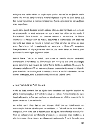 divulgado nas redes sociais da organização pautou discussões em jornais, assim
como uma mesma campanha teve material impresso e spots no rádio, sendo que
tais meios transmitiam a mesma mensagem de forma a direcionar-se para públicos
mais específicos.


Assim como Sodré, Cardoso também trata da interação dos indivíduos com os meios
de comunicação na atual sociedade, em que o papel das mídias de informação é
fundamental. Para Cardoso, as pessoas sentem a necessidade de buscar
informação e interagir com as mídias, assumindo a interatividade um papel tão
relevante que passa até mesmo a moldar as mídias por ditar as formas de seus
usos. Percebendo tal comportamento da sociedade, o Detran-ES apropria-se
inteligentemente da linguagem e dos artifícios das redes sociais na internet para
transmitir sua mensagem ao público jovem.


Dessa forma, Cardoso e Sodré, bem como os demais autores estudados,
demonstram a importância da comunicação em rede para que uma organização
possa administrar sua imagem da melhor forma diante dos públicos. O conceito foi
absorvido pelo Detran-ES em sua comunicação, representando grande contribuição
para a melhoria de sua imagem e do serviço prestado, e servindo de modelo para as
demais instituições, tanto públicas quanto privadas do Espírito Santo.




4.10 CONSIDERAÇÕES FINAIS

Como se pode perceber com as ações acima descritas e os objetivos traçados no
plano de comunicação, o Detran-ES desejava ser visto de forma diferenciada, e por
isso implementou ações para melhoria do atendimento ao público e campanha de
preservação das vidas no trânsito.

As ações, como visto, tiverem seu pontapé inicial com os investimentos em
comunicação interna voltados para os servidores do Detran-ES e de instituições a
ele ligadas, bem como com a modernização de alguns procedimentos da instituição.
Com os colaboradores devidamente preparados e processos mais modernos, o
atendimento ao cliente passou a melhorar automaticamente. A partir de então, uma

                                                                             128
 