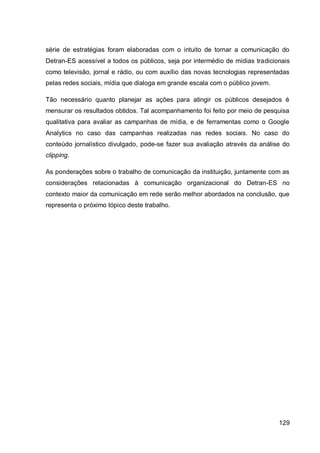 série de estratégias foram elaboradas com o intuito de tornar a comunicação do
Detran-ES acessível a todos os públicos, seja por intermédio de mídias tradicionais
como televisão, jornal e rádio, ou com auxílio das novas tecnologias representadas
pelas redes sociais, mídia que dialoga em grande escala com o público jovem.

Tão necessário quanto planejar as ações para atingir os públicos desejados é
mensurar os resultados obtidos. Tal acompanhamento foi feito por meio de pesquisa
qualitativa para avaliar as campanhas de mídia, e de ferramentas como o Google
Analytics no caso das campanhas realizadas nas redes sociais. No caso do
conteúdo jornalístico divulgado, pode-se fazer sua avaliação através da análise do
clipping.

As ponderações sobre o trabalho de comunicação da instituição, juntamente com as
considerações relacionadas à comunicação organizacional do Detran-ES no
contexto maior da comunicação em rede serão melhor abordados na conclusão, que
representa o próximo tópico deste trabalho.




                                                                               129
 