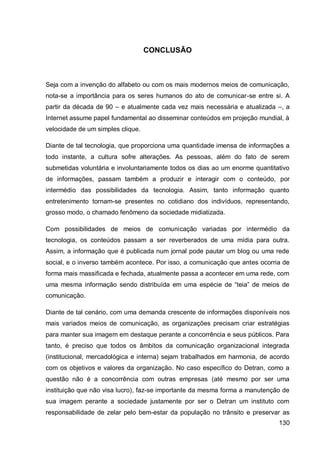 CONCLUSÃO



Seja com a invenção do alfabeto ou com os mais modernos meios de comunicação,
nota-se a importância para os seres humanos do ato de comunicar-se entre si. A
partir da década de 90 – e atualmente cada vez mais necessária e atualizada –, a
Internet assume papel fundamental ao disseminar conteúdos em projeção mundial, à
velocidade de um simples clique.

Diante de tal tecnologia, que proporciona uma quantidade imensa de informações a
todo instante, a cultura sofre alterações. As pessoas, além do fato de serem
submetidas voluntária e involuntariamente todos os dias ao um enorme quantitativo
de informações, passam também a produzir e interagir com o conteúdo, por
intermédio das possibilidades da tecnologia. Assim, tanto informação quanto
entretenimento tornam-se presentes no cotidiano dos indivíduos, representando,
grosso modo, o chamado fenômeno da sociedade midiatizada.

Com possibilidades de meios de comunicação variadas por intermédio da
tecnologia, os conteúdos passam a ser reverberados de uma mídia para outra.
Assim, a informação que é publicada num jornal pode pautar um blog ou uma rede
social, e o inverso também acontece. Por isso, a comunicação que antes ocorria de
forma mais massificada e fechada, atualmente passa a acontecer em uma rede, com
uma mesma informação sendo distribuída em uma espécie de “teia” de meios de
comunicação.

Diante de tal cenário, com uma demanda crescente de informações disponíveis nos
mais variados meios de comunicação, as organizações precisam criar estratégias
para manter sua imagem em destaque perante a concorrência e seus públicos. Para
tanto, é preciso que todos os âmbitos da comunicação organizacional integrada
(institucional, mercadológica e interna) sejam trabalhados em harmonia, de acordo
com os objetivos e valores da organização. No caso específico do Detran, como a
questão não é a concorrência com outras empresas (até mesmo por ser uma
instituição que não visa lucro), faz-se importante da mesma forma a manutenção de
sua imagem perante a sociedade justamente por ser o Detran um instituto com
responsabilidade de zelar pelo bem-estar da população no trânsito e preservar as
                                                                             130
 
