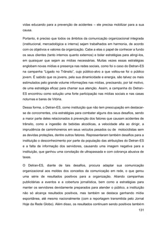 vidas educando para a prevenção de acidentes – ele precisa mobilizar para a sua
causa.

Portanto, é preciso que todos os âmbitos da comunicação organizacional integrada
(institucional, mercadológica e interna) sejam trabalhados em harmonia, de acordo
com os objetivos e valores da organização. Cabe a elas o papel de conhecer a fundo
os seus clientes (tanto internos quanto externos) e bolar estratégias para atingi-los,
em quaisquer que sejam as mídias necessárias. Muitas vezes essas estratégias
englobam novas mídias e presença nas redes sociais, como foi o caso do Detran-ES
na campanha “Ligado no Trânsito”, cujo público-alvo a que voltou-se foi o público
jovem. É sabido que os jovens, pela sua dinamicidade e energia, são talvez os mais
estimulados pelo grande volume informações nas mídias, precisando, por tal motivo,
de uma estratégia eficaz para chamar sua atenção. Assim, a campanha do Detran-
ES encontrou como solução uma forte participação nas mídias sociais e nas casas
noturnas e bares de Vitória.

Dessa forma, o Detran-ES, como instituição que não tem preocupação em destacar-
se de concorrentes, cria estratégias para combater alguns dos seus desafios, sendo
a maior parte deles relacionados à prevenção dos fatores que causam acidentes de
trânsito, como a ingestão de bebidas alcoólicas, a velocidade alta ao dirigir, a
imprudência de caminhoneiros em seus veículos pesados ou de motociclistas sem
as devidas proteções, dentre outros fatores. Representaram também desafios para a
instituição o desconhecimento por parte da população das atribuições do Detran-ES
e a falta de informação dos servidores, causando uma imagem negativa para a
instituição, que ganhou uma conotação de ultrapassada e com cobrança abusiva de
taxas.

O Detran-ES, diante de tais desafios, procura adaptar sua comunicação
organizacional aos moldes dos conceitos da comunicação em rede, o que gerou
uma série de resultados positivos para a organização. Aliando campanhas
publicitárias a eventos e a cobertura jornalística, bem como a estratégias para
manter os servidores devidamente preparados para atender o público, a instituição
não só alcança resultados positivos, mas também se destaca ganhando mídia
espontânea, até mesmo nacionalmente (com a reportagem transmitida pelo Jornal
Hoje da Rede Globo). Além disso, os resultados continuam sendo positivos també m
                                                                                  131
 