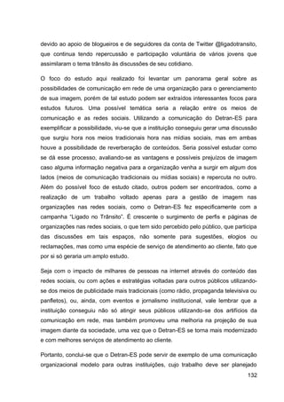 devido ao apoio de blogueiros e de seguidores da conta de Twitter @ligadotransito,
que continua tendo repercussão e participação voluntária de vários jovens que
assimilaram o tema trânsito às discussões de seu cotidiano.

O foco do estudo aqui realizado foi levantar um panorama geral sobre as
possibilidades de comunicação em rede de uma organização para o gerenciamento
de sua imagem, porém de tal estudo podem ser extraídos interessantes focos para
estudos futuros. Uma possível temática seria a relação entre os meios de
comunicação e as redes sociais. Utilizando a comunicação do Detran-ES para
exemplificar a possibilidade, viu-se que a instituição conseguiu gerar uma discussão
que surgiu hora nos meios tradicionais hora nas mídias sociais, mas em ambas
houve a possibilidade de reverberação de conteúdos. Seria possível estudar como
se dá esse processo, avaliando-se as vantagens e possíveis prejuízos de imagem
caso alguma informação negativa para a organização venha a surgir em algum dos
lados (meios de comunicação tradicionais ou mídias sociais) e repercuta no outro.
Além do possível foco de estudo citado, outros podem ser encontrados, como a
realização de um trabalho voltado apenas para a gestão de imagem nas
organizações nas redes sociais, como o Detran-ES fez especificamente com a
campanha “Ligado no Trânsito”. É crescente o surgimento de perfis e páginas de
organizações nas redes sociais, o que tem sido percebido pelo público, que participa
das discussões em tais espaços, não somente para sugestões, elogios ou
reclamações, mas como uma espécie de serviço de atendimento ao cliente, fato que
por si só geraria um amplo estudo.

Seja com o impacto de milhares de pessoas na internet através do conteúdo das
redes sociais, ou com ações e estratégias voltadas para outros públicos utilizando-
se dos meios de publicidade mais tradicionais (como rádio, propaganda televisiva ou
panfletos), ou, ainda, com eventos e jornalismo institucional, vale lembrar que a
instituição conseguiu não só atingir seus públicos utilizando-se dos artifícios da
comunicação em rede, mas também promoveu uma melhoria na projeção de sua
imagem diante da sociedade, uma vez que o Detran-ES se torna mais modernizado
e com melhores serviços de atendimento ao cliente.

Portanto, conclui-se que o Detran-ES pode servir de exemplo de uma comunicação
organizacional modelo para outras instituições, cujo trabalho deve ser planejado
                                                                                132
 