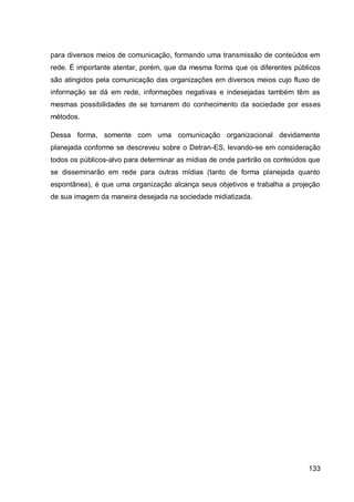 para diversos meios de comunicação, formando uma transmissão de conteúdos em
rede. É importante atentar, porém, que da mesma forma que os diferentes públicos
são atingidos pela comunicação das organizações em diversos meios cujo fluxo de
informação se dá em rede, informações negativas e indesejadas também têm as
mesmas possibilidades de se tornarem do conhecimento da sociedade por esses
métodos.

Dessa forma, somente com uma comunicação organizacional devidamente
planejada conforme se descreveu sobre o Detran-ES, levando-se em consideração
todos os públicos-alvo para determinar as mídias de onde partirão os conteúdos que
se disseminarão em rede para outras mídias (tanto de forma planejada quanto
espontânea), é que uma organização alcança seus objetivos e trabalha a projeção
de sua imagem da maneira desejada na sociedade midiatizada.




                                                                              133
 