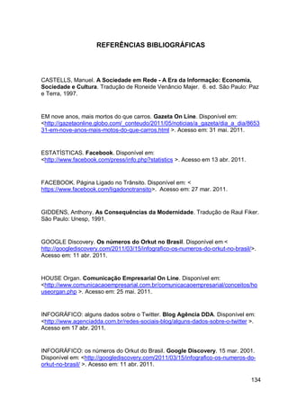 REFERÊNCIAS BIBLIOGRÁFICAS




CASTELLS, Manuel. A Sociedade em Rede - A Era da Informação: Economia,
Sociedade e Cultura. Tradução de Roneide Venâncio Majer. 6. ed. São Paulo: Paz
e Terra, 1997.


EM nove anos, mais mortos do que carros. Gazeta On Line. Disponível em:
<http://gazetaonline.globo.com/_conteudo/2011/05/noticias/a_gazeta/dia_a_dia/8653
31-em-nove-anos-mais-motos-do-que-carros.html >. Acesso em: 31 mai. 2011.


ESTATÍSTICAS. Facebook. Disponível em:
<http://www.facebook.com/press/info.php?statistics >. Acesso em 13 abr. 2011.


FACEBOOK. Página Ligado no Trânsito. Disponível em: <
https://www.facebook.com/ligadonotransito>. Acesso em: 27 mar. 2011.


GIDDENS, Anthony. As Consequências da Modernidade. Tradução de Raul Fiker.
São Paulo: Unesp, 1991.


GOOGLE Discovery. Os números do Orkut no Brasil. Disponível em <
http://googlediscovery.com/2011/03/15/infografico-os-numeros-do-orkut-no-brasil/>.
Acesso em: 11 abr. 2011.


HOUSE Organ. Comunicação Empresarial On Line. Disponível em:
<http://www.comunicacaoempresarial.com.br/comunicacaoempresarial/conceitos/ho
useorgan.php >. Acesso em: 25 mai. 2011.


INFOGRÁFICO: alguns dados sobre o Twitter. Blog Agência DDA. Disponível em:
<http://www.agenciadda.com.br/redes-sociais-blog/alguns-dados-sobre-o-twitter >.
Acesso em 17 abr. 2011.


INFOGRÁFICO: os números do Orkut do Brasil. Google Discovery. 15 mar. 2001.
Disponível em: <http://googlediscovery.com/2011/03/15/infografico-os-numeros-do-
orkut-no-brasil/ >. Acesso em: 11 abr. 2011.

                                                                                134
 