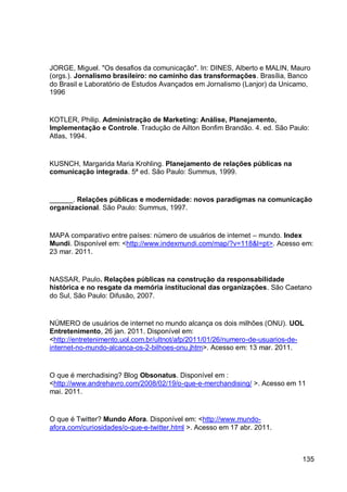 JORGE, Miguel. "Os desafios da comunicação". In: DINES, Alberto e MALIN, Mauro
(orgs.). Jornalismo brasileiro: no caminho das transformações. Brasília, Banco
do Brasil e Laboratório de Estudos Avançados em Jornalismo (Lanjor) da Unicamo,
1996


KOTLER, Philip. Administração de Marketing: Análise, Planejamento,
Implementação e Controle. Tradução de Ailton Bonfim Brandão. 4. ed. São Paulo:
Atlas, 1994.


KUSNCH, Margarida Maria Krohling. Planejamento de relações públicas na
comunicação integrada. 5ª ed. São Paulo: Summus, 1999.


______. Relações públicas e modernidade: novos paradigmas na comunicação
organizacional. São Paulo: Summus, 1997.


MAPA comparativo entre países: número de usuários de internet – mundo. Index
Mundi. Disponível em: <http://www.indexmundi.com/map/?v=118&l=pt>. Acesso em:
23 mar. 2011.


NASSAR, Paulo. Relações públicas na construção da responsabilidade
histórica e no resgate da memória institucional das organizações. São Caetano
do Sul, São Paulo: Difusão, 2007.


NÚMERO de usuários de internet no mundo alcança os dois milhões (ONU). UOL
Entretenimento, 26 jan. 2011. Disponível em:
<http://entretenimento.uol.com.br/ultnot/afp/2011/01/26/numero-de-usuarios-de-
internet-no-mundo-alcanca-os-2-bilhoes-onu.jhtm>. Acesso em: 13 mar. 2011.


O que é merchadising? Blog Obsonatus. Disponível em :
<http://www.andrehavro.com/2008/02/19/o-que-e-merchandising/ >. Acesso em 11
mai. 2011.


O que é Twitter? Mundo Afora. Disponível em: <http://www.mundo-
afora.com/curiosidades/o-que-e-twitter.html >. Acesso em 17 abr. 2011.



                                                                             135
 