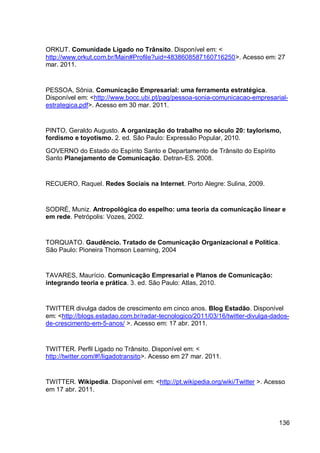 ORKUT. Comunidade Ligado no Trânsito. Disponível em: <
http://www.orkut.com.br/Main#Profile?uid=4838608587160716250>. Acesso em: 27
mar. 2011.


PESSOA, Sônia. Comunicação Empresarial: uma ferramenta estratégica.
Disponível em: <http://www.bocc.ubi.pt/pag/pessoa-sonia-comunicacao-empresarial-
estrategica.pdf>. Acesso em 30 mar. 2011.


PINTO, Geraldo Augusto. A organização do trabalho no século 20: taylorismo,
fordismo e toyotismo. 2. ed. São Paulo: Expressão Popular, 2010.

GOVERNO do Estado do Espírito Santo e Departamento de Trânsito do Espírito
Santo Planejamento de Comunicação. Detran-ES. 2008.


RECUERO, Raquel. Redes Sociais na Internet. Porto Alegre: Sulina, 2009.


SODRÉ, Muniz. Antropológica do espelho: uma teoria da comunicação linear e
em rede. Petrópolis: Vozes, 2002.


TORQUATO. Gaudêncio. Tratado de Comunicação Organizacional e Política.
São Paulo: Pioneira Thomson Learning, 2004


TAVARES, Maurício. Comunicação Empresarial e Planos de Comunicação:
integrando teoria e prática. 3. ed. São Paulo: Atlas, 2010.


TWITTER divulga dados de crescimento em cinco anos. Blog Estadão. Disponível
em: <http://blogs.estadao.com.br/radar-tecnologico/2011/03/16/twitter-divulga-dados-
de-crescimento-em-5-anos/ >. Acesso em: 17 abr. 2011.


TWITTER. Perfil Ligado no Trânsito. Disponível em: <
http://twitter.com/#!/ligadotransito>. Acesso em 27 mar. 2011.


TWITTER. Wikipedia. Disponível em: <http://pt.wikipedia.org/wiki/Twitter >. Acesso
em 17 abr. 2011.




                                                                                136
 