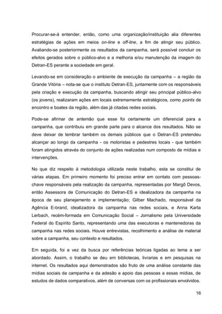 Procurar-se-á entender, então, como uma organização/instituição alia diferentes
estratégias de ações em meios on-line e off-line, a fim de atingir seu público.
Avaliando-se posteriormente os resultados da campanha, será possível concluir os
efeitos gerados sobre o público-alvo e a melhoria e/ou manutenção da imagem do
Detran-ES perante a sociedade em geral.

Levando-se em consideração o ambiente de execução da campanha – a região da
Grande Vitória – nota-se que o instituto Detran-ES, juntamente com os responsáveis
pela criação e execução da campanha, buscando atingir seu principal público-alvo
(os jovens), realizaram ações em locais extremamente estratégicos, como points de
encontro e boates da região, além das já citadas redes sociais.

Pode-se afirmar de antemão que esse foi certamente um diferencial para a
campanha, que contribuiu em grande parte para o alcance dos resultados. Não se
deve deixar de lembrar também os demais públicos que o Detran-ES pretendeu
alcançar ao longo da campanha - os motoristas e pedestres locais - que também
foram atingidos através do conjunto de ações realizadas num composto de mídias e
intervenções.

No que diz respeito à metodologia utilizada neste trabalho, esta se constitui de
várias etapas. Em primeiro momento foi preciso entrar em contato com pessoas-
chave responsáveis pela realização da campanha, representadas por Margô Devos,
então Assessora de Comunicação do Detran-ES e idealizadora da campanha na
época de seu planejamento e implementação; Gilber Machado, responsável da
Agência E-brand, idealizadora da campanha nas redes sociais, e Anna Karla
Lerbach, recém-formada em Comunicação Social – Jornalismo pela Universidade
Federal do Espírito Santo, representando uma das executoras e mantenedoras da
campanha nas redes sociais. Houve entrevistas, recolhimento e análise de material
sobre a campanha, seu contexto e resultados.

Em seguida, foi a vez da busca por referências teóricas ligadas ao tema a ser
abordado. Assim, o trabalho se deu em bibliotecas, livrarias e em pesquisas na
internet. Os resultados aqui demonstrados são fruto de uma análise constante das
mídias sociais da campanha e da adesão e apoio das pessoas a essas mídias, de
estudos de dados comparativos, além de conversas com os profissionais envolvidos.

                                                                               16
 