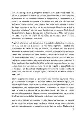 O trabalho se organiza em quatro partes, de acordo com o problema colocado. Pelo
fato de a campanha do Detran-ES se tratar essencialmente de uma campanha
multimidiática, faz-se necessário conhecer e compreender o funcionamento e o
contexto da sociedade midiatizada e da comunicação em rede, conceitos que
perfazem o primeiro capítulo deste trabalho. Para tanto, serão utilizados conceitos
dos livros organizados por Denis de Moraes, intitulados “Mutações do Visível” e
“Sociedade Midiatizada”, além de textos de autoria de nomes como Muniz Sodré,
Douglas Kellner e Gustavo Cardoso, com a obra intitulada “A Mídia na Sociedade
em Rede”. A questão do valor e da importância da imagem na atual sociedade
também será abordada nesta parte inicial.

Preparado o terreno a partir dos conceitos de sociedade midiatizada e comunicação
em rede, parte-se para o segundo – e não menos importante – capítulo para
compreensão do estudo de caso em questão. Tal capítulo trata das diversas
ferramentas e possibilidades disponíveis no campo da comunicação organizacional.
Dada a forte participação das redes sociais na campanha executada pelo Detran-
ES, é preciso entender, então, como ocorrem os processos de comunicação e suas
implicações também nesses meios. Assim chega-se ao título do segundo capítulo “A
Comunicação nas Organizações”. Será feito aqui um panorama geral sobre as redes
sociais atuais e os usos das principais, no que diz respeito às possibilidades da
comunicação. Um dos autores utilizados para embasamento desses conceitos foi
André Telles, com os livros “Geração Digital”, “A Revolução das Mídias Sociais” e
“Orkut.com”.

Citados os panoramas iniciais que conceituarão este trabalho e alguns dos autores
que auxiliaram na construção dos conceitos, parte-se para o terceiro capítulo, que
aborda especialmente o Detran-ES e o desafio de comunicação enfrentado. É feita
neste momento uma descrição geral sobre o Departamento de Trânsito do Espírito
Santo, e sobre os problemas por ele enfrentados (nesse caso, zelar pelo trânsito
responsável preservando a vida dos motoristas e demais envolvidos nos acidentes
de trânsito e as formas de falar de maneira eficiente com esse público).

Adiante, será descrita a estratégia que foi de fato pensada e executada pelo órgão e
demais envolvidos, tanto as ações na Grande Vitória e interior quanto o trabalho
realizado nas redes sociais e demais ferramentas do meio on-line. Tão importante
                                                                                 17
 