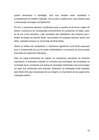 quanto    demonstrar   a   estratégia,   será   aqui   também   exibir   resultados   e
conseqüências do trabalho realizado, não só para o público-alvo, mas também para
a manutenção da imagem do Detran-ES.

Por fim, é importante destacar a justificativa para a escolha de tal tema e objeto de
estudo. Levando-se em consideração primeiramente as campanhas do órgão, sabe-
se de seu cunho educativo, cujos resultados são satisfatórios não somente para o
âmbito do Estado do Espírito Santo, mas também em projeção nacional, sendo uma
delas noticiada inclusive no Jornal Hoje da Rede Globo.

Dados os efeitos das campanhas, é importante registrá-las como fonte pesquisas
para a compreensão do uso de ações multimidiáticas no processo de comunicação
executado por parte das instituições.

Além do papel fundamental de registro de campanhas educativas de tamanha
importância, é necessário entender os conceitos aqui abordados, tão enraizados na
sociedade atual, consistindo nas teorias da sociedade midiatizada e da comunicação
em rede, que contribuirão para entender, finalmente, as estratégias então adotadas
pelo Detran-ES para manutenção de sua imagem e cumprimento de seu papel como
instituição pública.




                                                                                      18
 