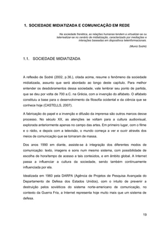 1. SOCIEDADE MIDIATIZADA E COMUNICAÇÃO EM REDE

                           Na sociedade frenética, as relações humanas tendem a virtualizar-se ou
                        telerrealizar-se no cenário de midiatização, caracterizado por mediações e
                                           interações baseadas em dispositivos teleinformacionais.

                                                                                   (Muniz Sodré)



1.1. SOCIEDADE MIDIATIZADA



A reflexão de Sodré (2002, p.36.), citada acima, resume o fenômeno da sociedade
midiatizada, assunto que será abordado ao longo deste capítulo. Para melhor
entender os desdobramentos dessa sociedade, vale lembrar seu ponto de partida,
que se deu por volta de 700 a.C. na Grécia, com a invenção do alfabeto. O alfabeto
constituiu a base para o desenvolvimento da filosofia ocidental e da ciência que se
conhece hoje (CASTELLS, 2007).

A fabricação do papel e a invenção e difusão da imprensa são outros marcos desse
processo. No século XX, as atenções se voltam para a cultura audiovisual,
explorada anteriormente apenas no campo das artes. Em primeiro lugar, com o filme
e o rádio, e depois com a televisão, o mundo começa a ver e ouvir através dos
meios de comunicação que se tornaram de massa.

Dos anos 1990 em diante, assiste-se à integração dos diferentes modos de
comunicação: texto, imagens e sons num mesmo sistema, com possibilidade de
escolha de hora/tempo de acesso a tais conteúdos, e em âmbito global. A Internet
passa a influenciar a cultura da sociedade, sendo também continuamente
influenciada por ela.

Idealizada em 1960 pela DARPA (Agência de Projetos de Pesquisa Avançada do
Departamento de Defesa dos Estados Unidos), com o intuito de prevenir a
destruição pelos soviéticos do sistema norte-americano de comunicação, no
contexto da Guerra Fria, a Internet representa hoje muito mais que um sistema de
defesa.




                                                                                              19
 