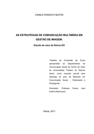 CAMILA PANDOLFI BUFON




AS ESTRATÉGIAS DE COMUNICAÇÃO MULTIMÍDIA EM
            GESTÃO DE IMAGEM:

           Estudo de caso do Detran-ES




                         Trabalho      de     Conclusão       de      Curso
                         apresentado         ao     Departamento        de
                         Comunicação Social do Centro de Artes
                         da   Universidade        Federal    do    Espírito
                         Santo,     como      requisito     parcial    para
                         obtenção      do    grau   de      Bacharel    em
                         Comunicação Social – Publicidade e
                         Propaganda.

                         Orientador:        Professor     Doutor       José
                         Antônio Martinuzzo.




                   Vitória, 2011
 